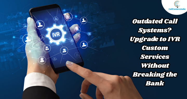 Outdated Call Systems? Upgrade to IVR Custom Services Without Breaking the Bank | Call Centers India