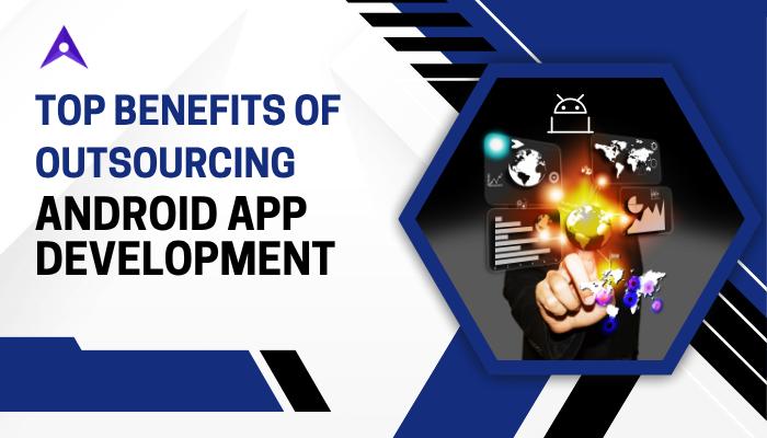 Top Benefits of Outsourcing Android App Development