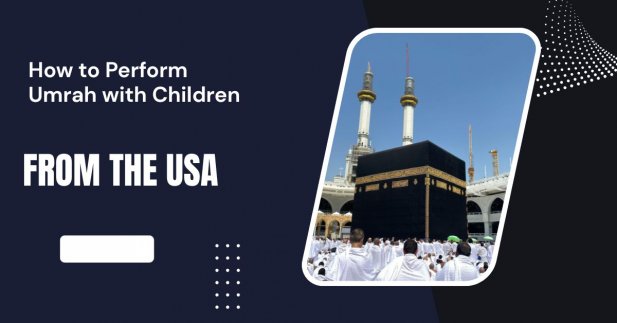 How to Perform Umrah with Children from the USA Article - ArticleTed -  News and Articles