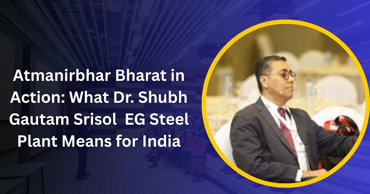 Atmanirbhar Bharat in Action: What Dr. Shubh Gautam Srisol  EG Steel Plant Means for India